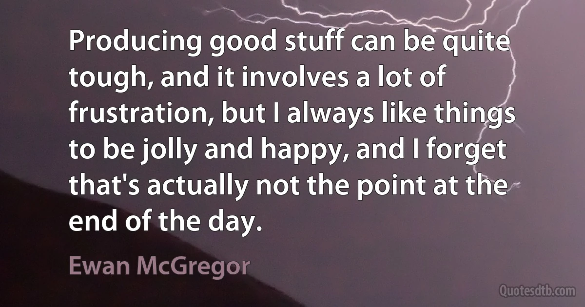 Producing good stuff can be quite tough, and it involves a lot of frustration, but I always like things to be jolly and happy, and I forget that's actually not the point at the end of the day. (Ewan McGregor)