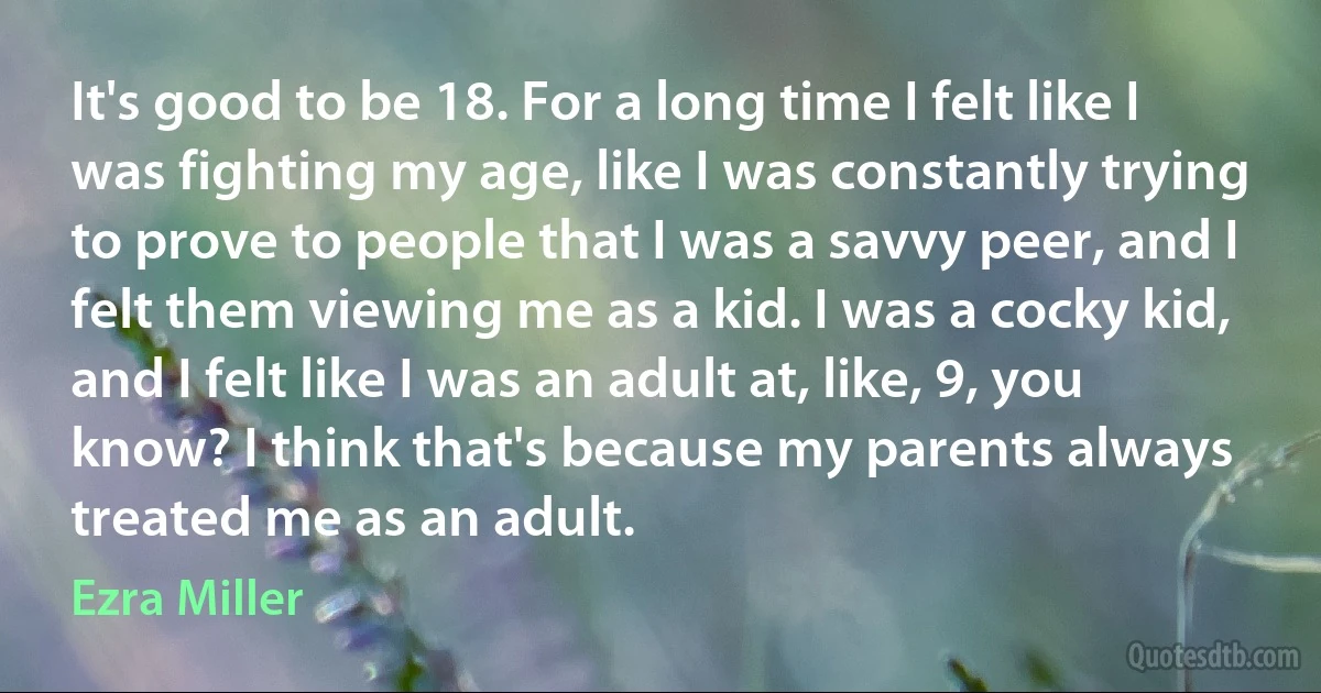 It's good to be 18. For a long time I felt like I was fighting my age, like I was constantly trying to prove to people that I was a savvy peer, and I felt them viewing me as a kid. I was a cocky kid, and I felt like I was an adult at, like, 9, you know? I think that's because my parents always treated me as an adult. (Ezra Miller)