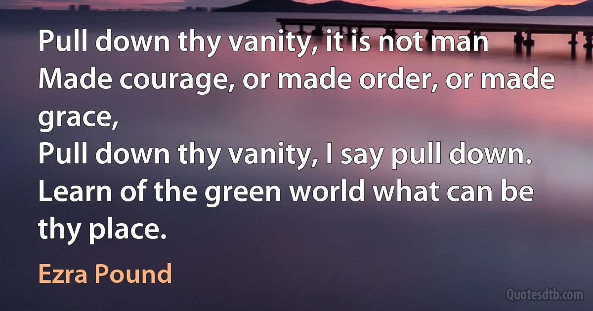 Pull down thy vanity, it is not man
Made courage, or made order, or made grace,
Pull down thy vanity, I say pull down.
Learn of the green world what can be thy place. (Ezra Pound)