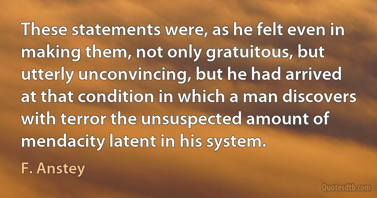 These statements were, as he felt even in making them, not only gratuitous, but utterly unconvincing, but he had arrived at that condition in which a man discovers with terror the unsuspected amount of mendacity latent in his system. (F. Anstey)