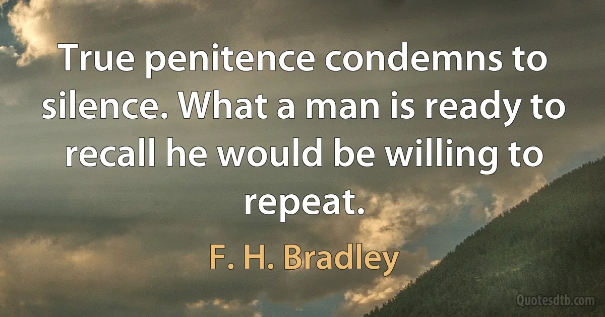 True penitence condemns to silence. What a man is ready to recall he would be willing to repeat. (F. H. Bradley)