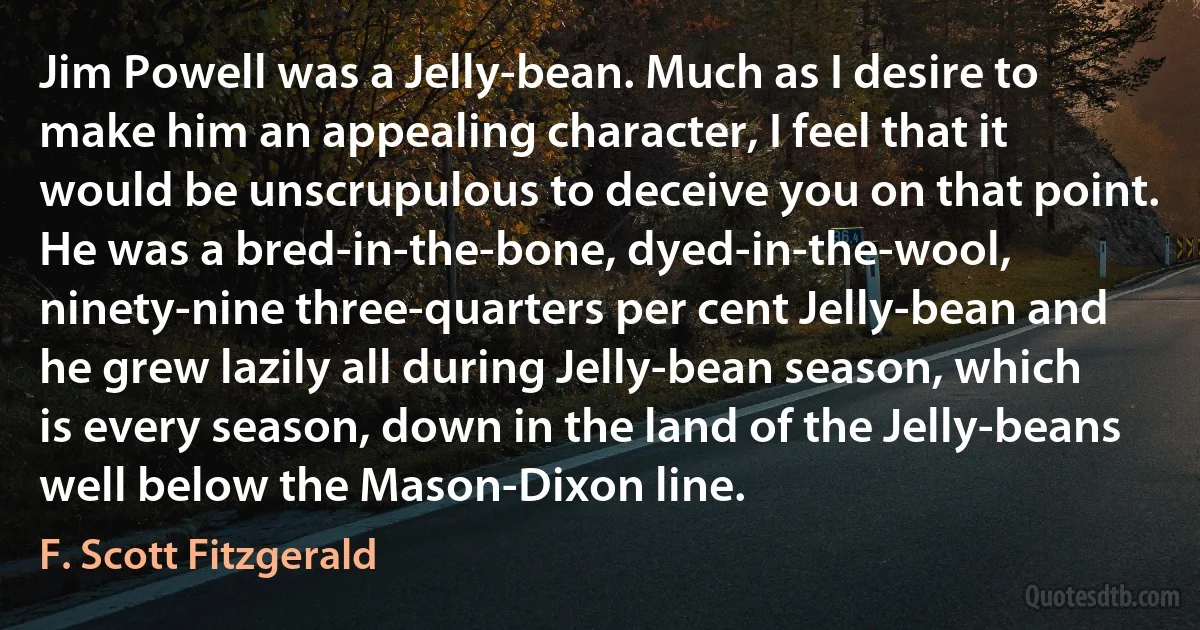 Jim Powell was a Jelly-bean. Much as I desire to make him an appealing character, I feel that it would be unscrupulous to deceive you on that point. He was a bred-in-the-bone, dyed-in-the-wool, ninety-nine three-quarters per cent Jelly-bean and he grew lazily all during Jelly-bean season, which is every season, down in the land of the Jelly-beans well below the Mason-Dixon line. (F. Scott Fitzgerald)