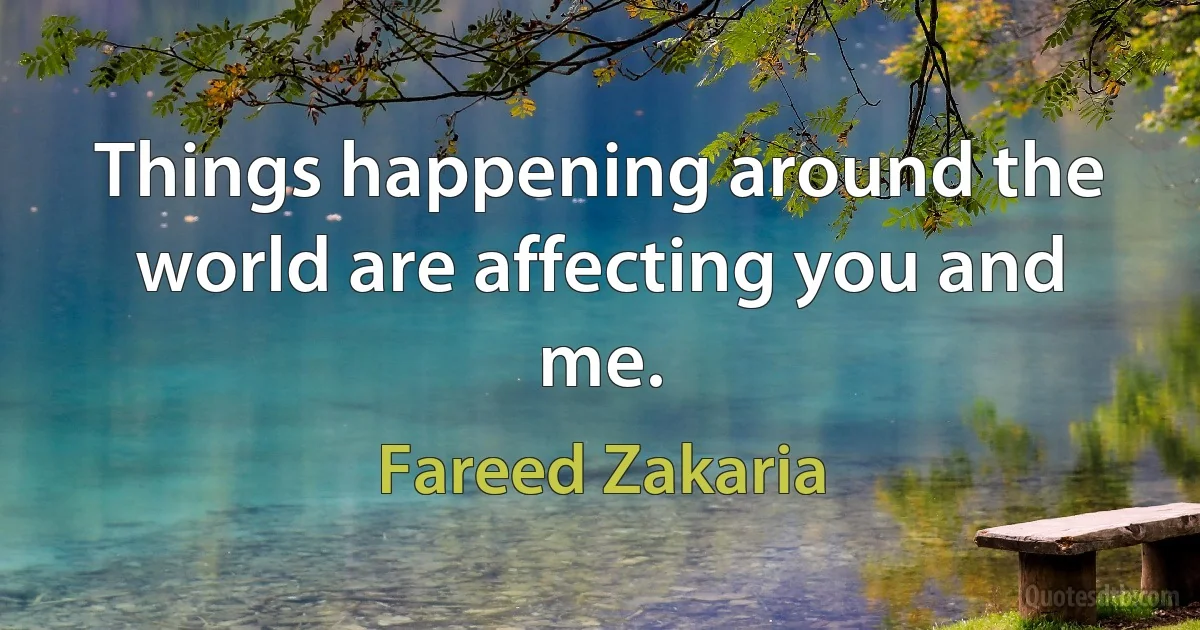 Things happening around the world are affecting you and me. (Fareed Zakaria)