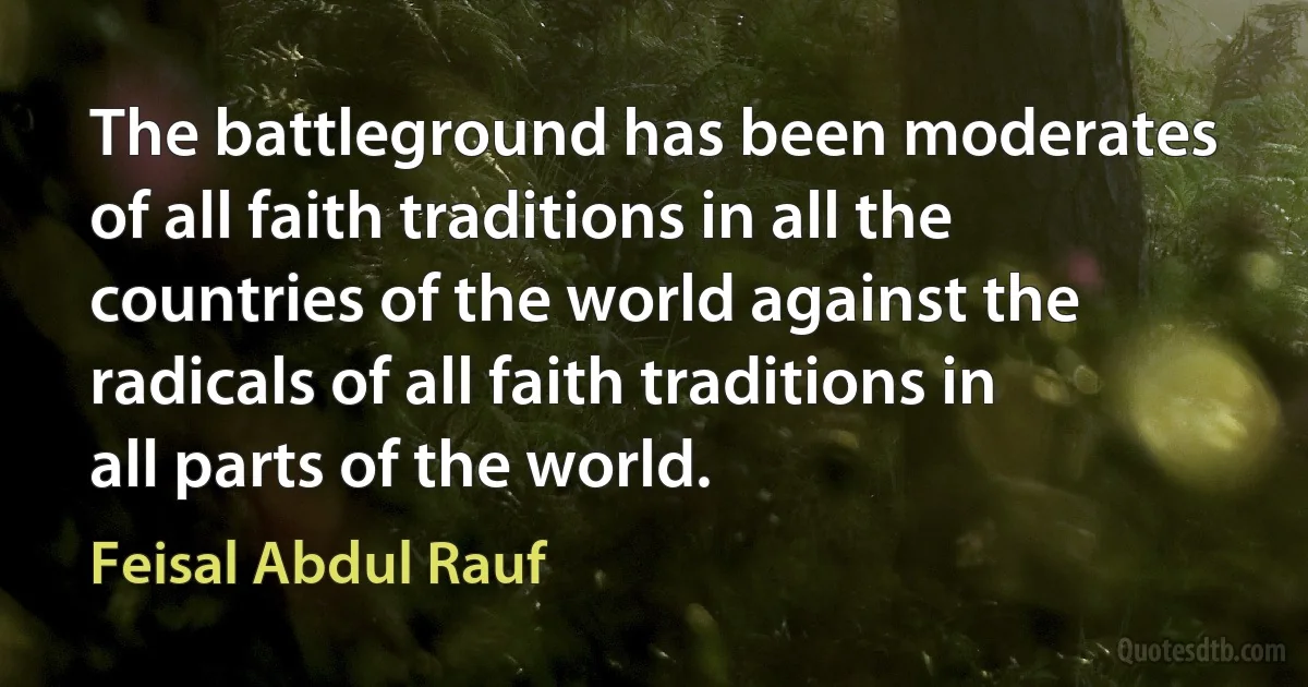 The battleground has been moderates of all faith traditions in all the countries of the world against the radicals of all faith traditions in all parts of the world. (Feisal Abdul Rauf)