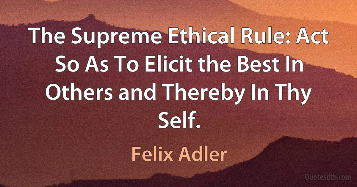 The Supreme Ethical Rule: Act So As To Elicit the Best In Others and Thereby In Thy Self. (Felix Adler)