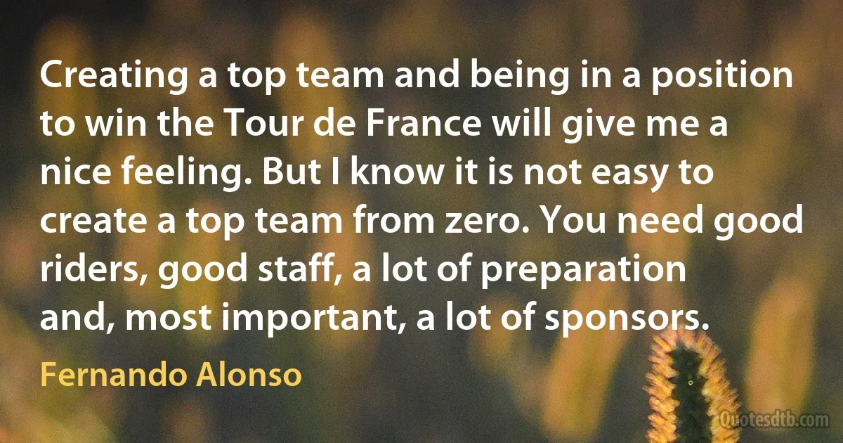 Creating a top team and being in a position to win the Tour de France will give me a nice feeling. But I know it is not easy to create a top team from zero. You need good riders, good staff, a lot of preparation and, most important, a lot of sponsors. (Fernando Alonso)