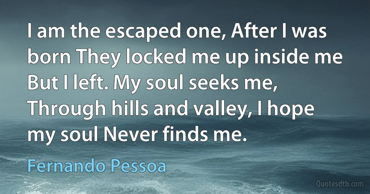 I am the escaped one, After I was born They locked me up inside me But I left. My soul seeks me, Through hills and valley, I hope my soul Never finds me. (Fernando Pessoa)