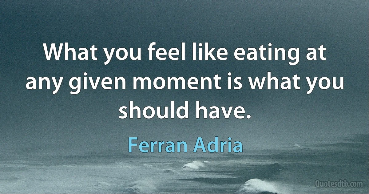 What you feel like eating at any given moment is what you should have. (Ferran Adria)