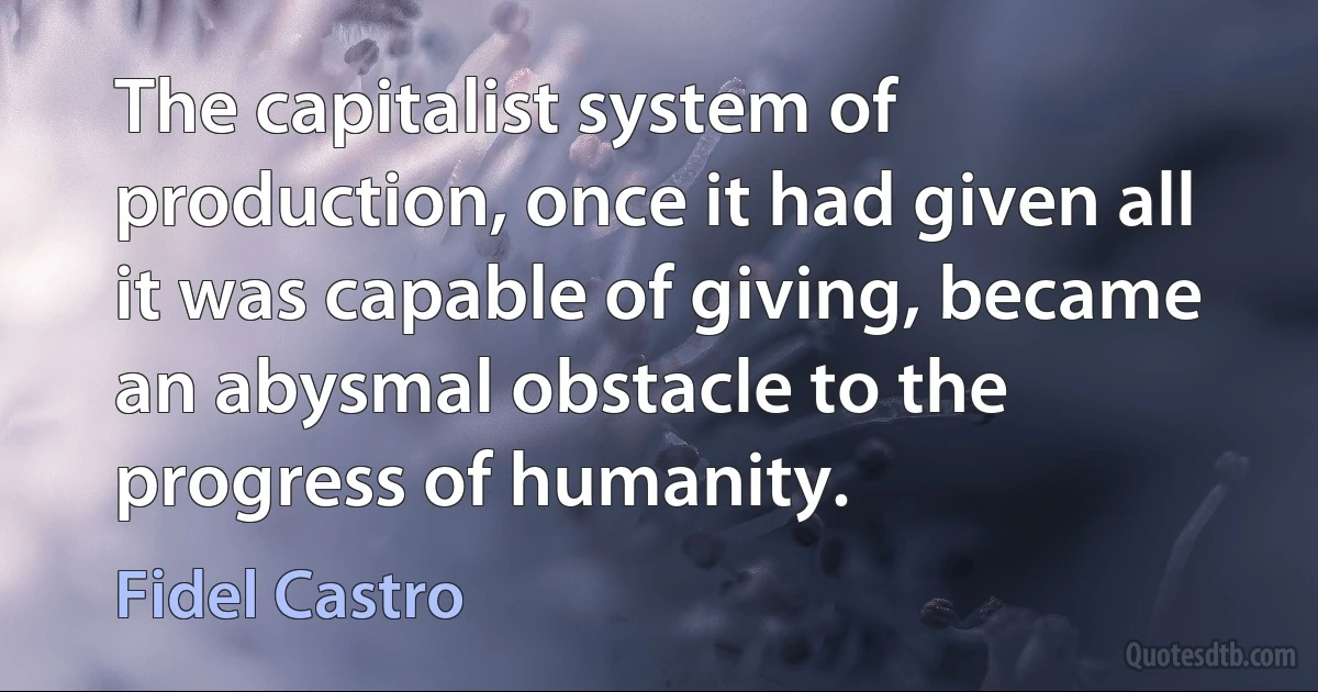 The capitalist system of production, once it had given all it was capable of giving, became an abysmal obstacle to the progress of humanity. (Fidel Castro)