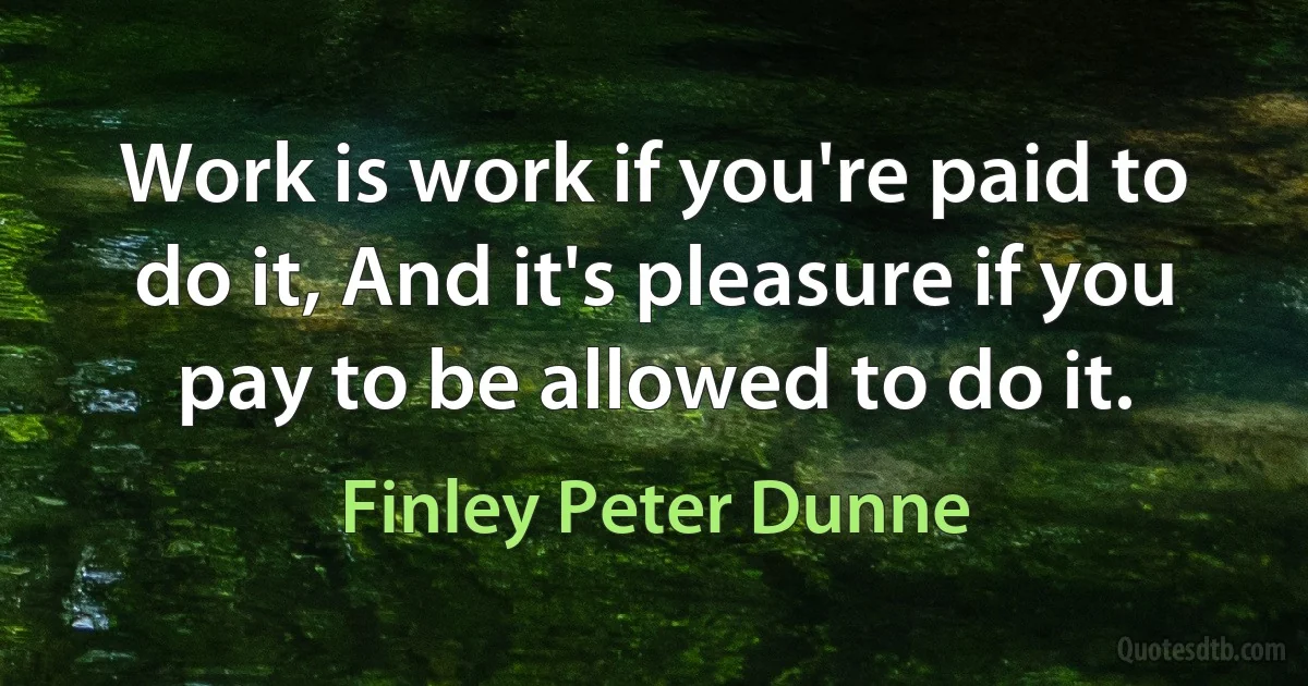 Work is work if you're paid to do it, And it's pleasure if you pay to be allowed to do it. (Finley Peter Dunne)