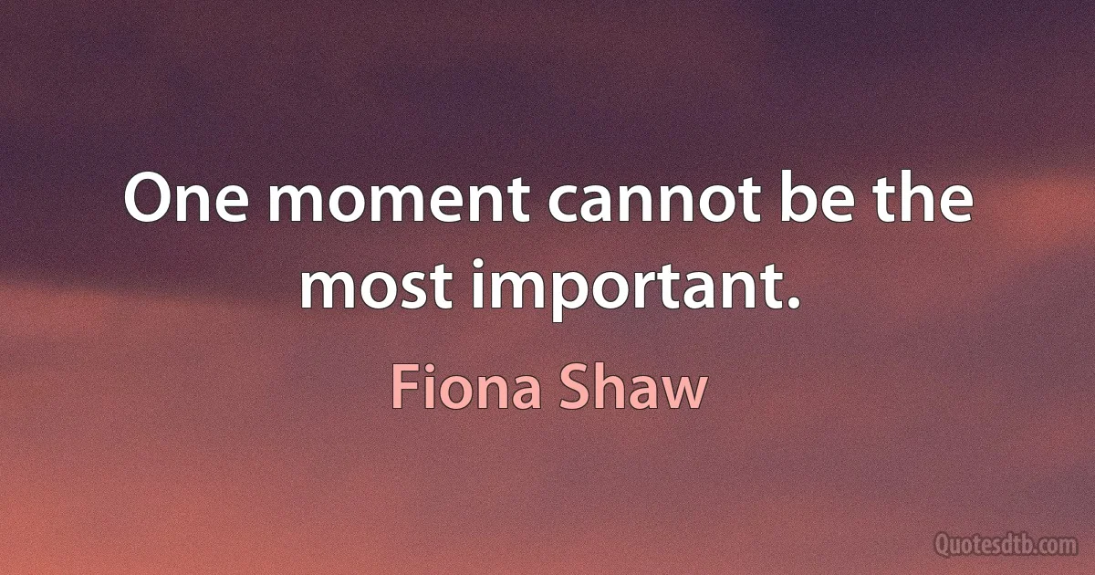 One moment cannot be the most important. (Fiona Shaw)