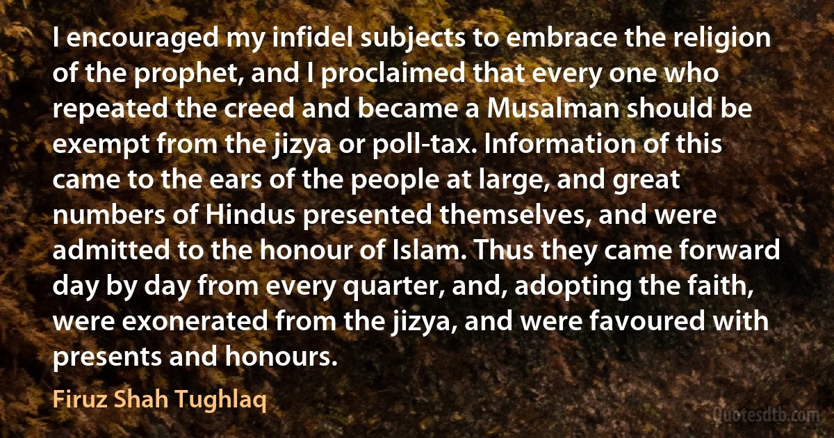 I encouraged my infidel subjects to embrace the religion of the prophet, and I proclaimed that every one who repeated the creed and became a Musalman should be exempt from the jizya or poll-tax. Information of this came to the ears of the people at large, and great numbers of Hindus presented themselves, and were admitted to the honour of Islam. Thus they came forward day by day from every quarter, and, adopting the faith, were exonerated from the jizya, and were favoured with presents and honours. (Firuz Shah Tughlaq)