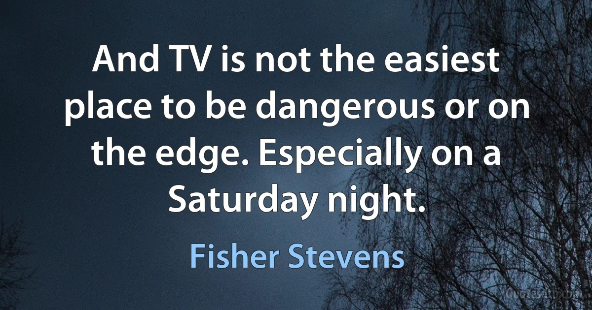 And TV is not the easiest place to be dangerous or on the edge. Especially on a Saturday night. (Fisher Stevens)