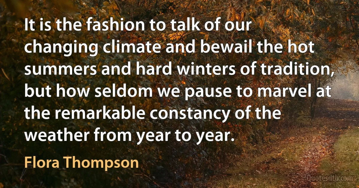 It is the fashion to talk of our changing climate and bewail the hot summers and hard winters of tradition, but how seldom we pause to marvel at the remarkable constancy of the weather from year to year. (Flora Thompson)