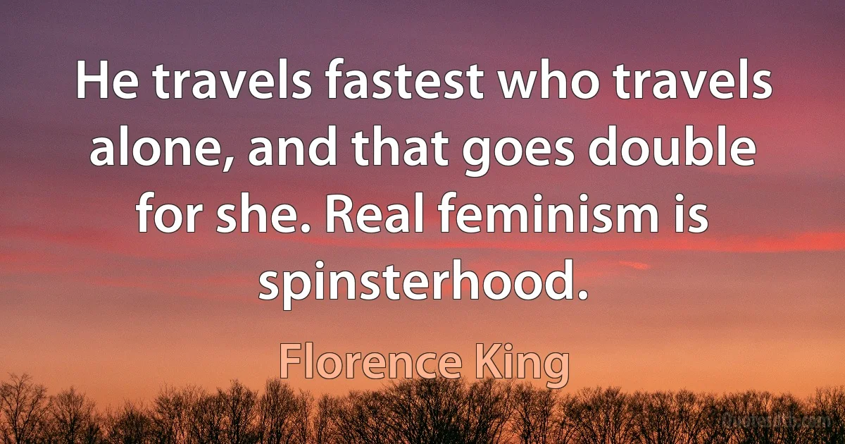 He travels fastest who travels alone, and that goes double for she. Real feminism is spinsterhood. (Florence King)