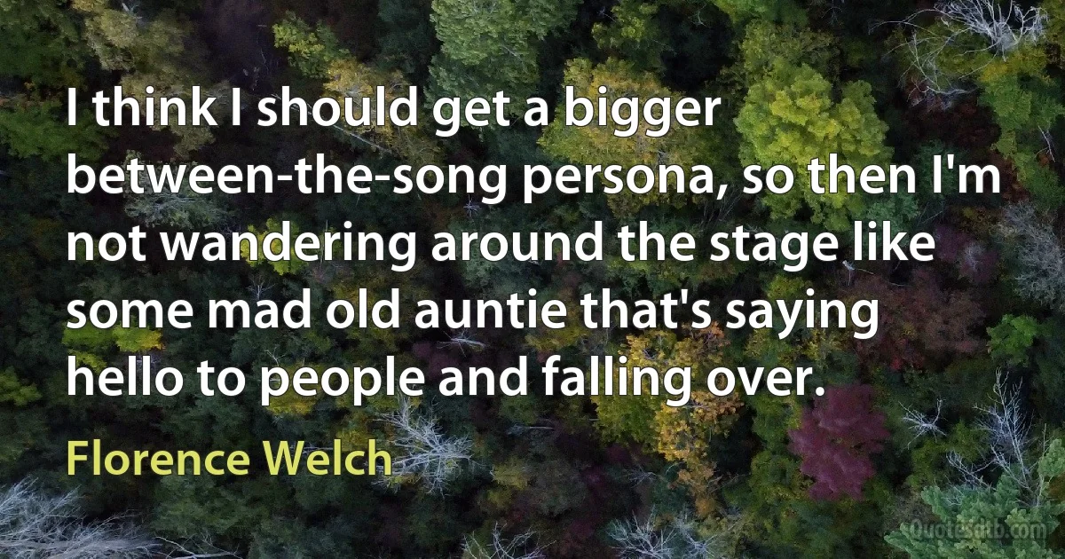 I think I should get a bigger between-the-song persona, so then I'm not wandering around the stage like some mad old auntie that's saying hello to people and falling over. (Florence Welch)