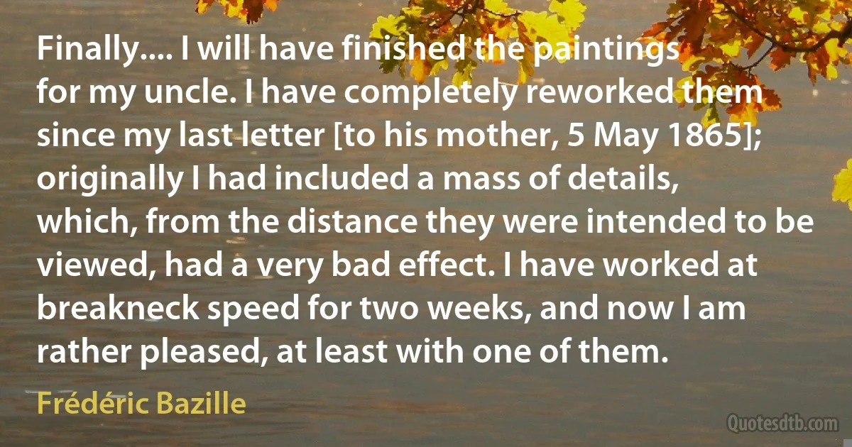 Finally.... I will have finished the paintings for my uncle. I have completely reworked them since my last letter [to his mother, 5 May 1865]; originally I had included a mass of details, which, from the distance they were intended to be viewed, had a very bad effect. I have worked at breakneck speed for two weeks, and now I am rather pleased, at least with one of them. (Frédéric Bazille)