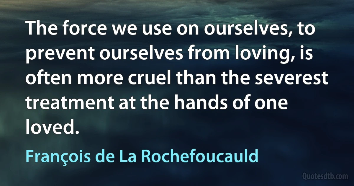 The force we use on ourselves, to prevent ourselves from loving, is often more cruel than the severest treatment at the hands of one loved. (François de La Rochefoucauld)