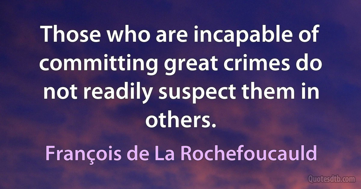 Those who are incapable of committing great crimes do not readily suspect them in others. (François de La Rochefoucauld)