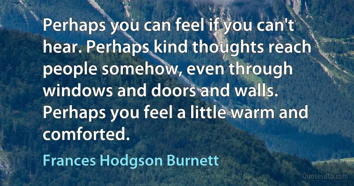 Perhaps you can feel if you can't hear. Perhaps kind thoughts reach people somehow, even through windows and doors and walls. Perhaps you feel a little warm and comforted. (Frances Hodgson Burnett)