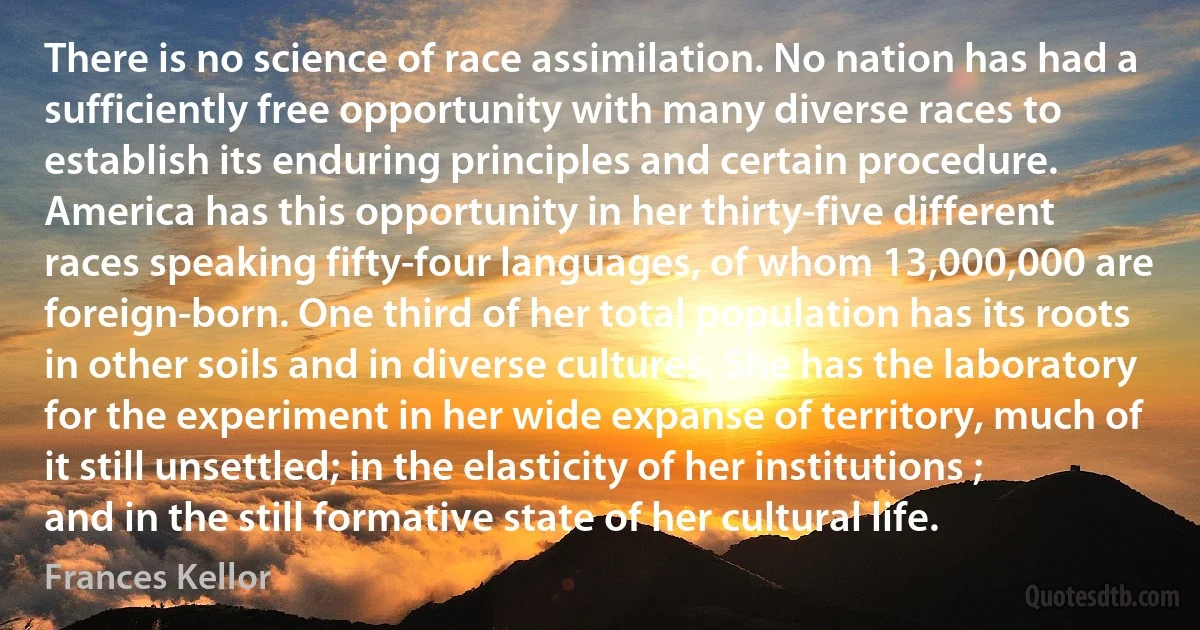 There is no science of race assimilation. No nation has had a sufficiently free opportunity with many diverse races to establish its enduring principles and certain procedure. America has this opportunity in her thirty-five different races speaking fifty-four languages, of whom 13,000,000 are foreign-born. One third of her total population has its roots in other soils and in diverse cultures. She has the laboratory for the experiment in her wide expanse of territory, much of it still unsettled; in the elasticity of her institutions ; and in the still formative state of her cultural life. (Frances Kellor)