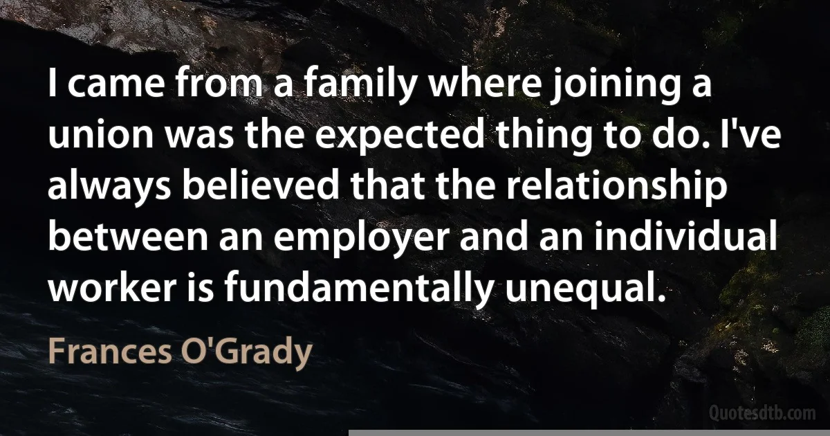 I came from a family where joining a union was the expected thing to do. I've always believed that the relationship between an employer and an individual worker is fundamentally unequal. (Frances O'Grady)