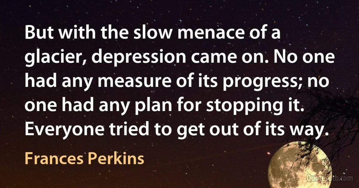 But with the slow menace of a glacier, depression came on. No one had any measure of its progress; no one had any plan for stopping it. Everyone tried to get out of its way. (Frances Perkins)