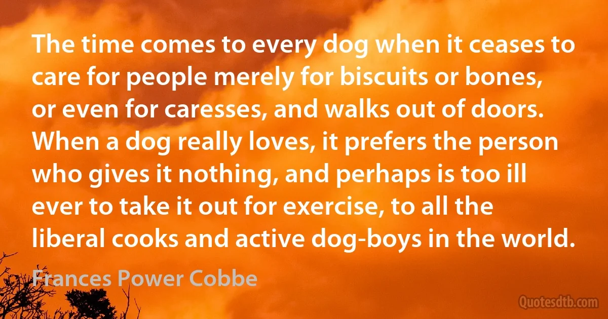 The time comes to every dog when it ceases to care for people merely for biscuits or bones, or even for caresses, and walks out of doors. When a dog really loves, it prefers the person who gives it nothing, and perhaps is too ill ever to take it out for exercise, to all the liberal cooks and active dog-boys in the world. (Frances Power Cobbe)