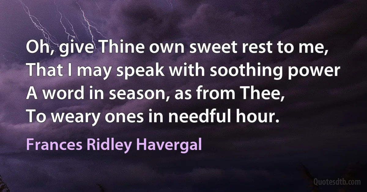 Oh, give Thine own sweet rest to me,
That I may speak with soothing power
A word in season, as from Thee,
To weary ones in needful hour. (Frances Ridley Havergal)