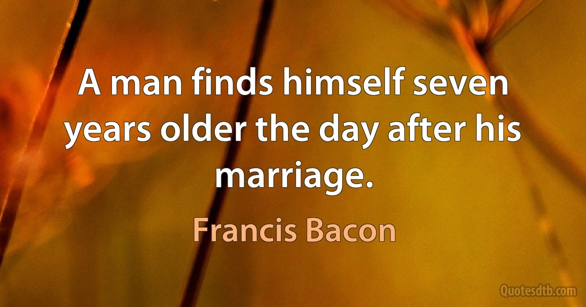 A man finds himself seven years older the day after his marriage. (Francis Bacon)