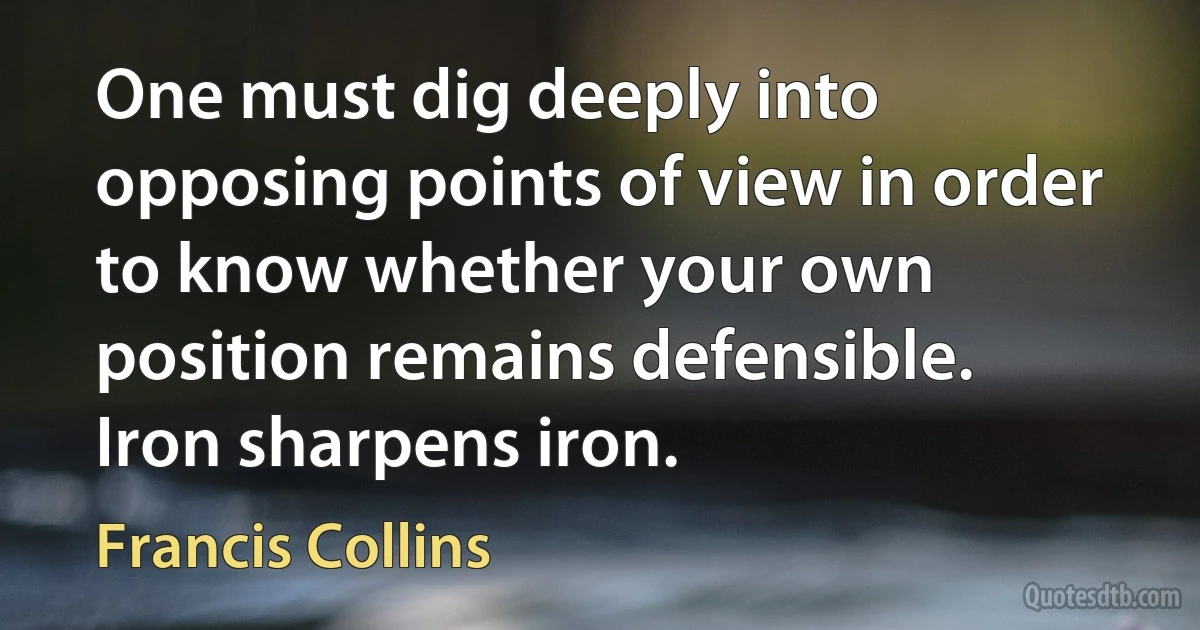 One must dig deeply into opposing points of view in order to know whether your own position remains defensible. Iron sharpens iron. (Francis Collins)