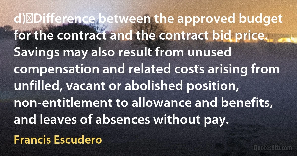 d)	Difference between the approved budget for the contract and the contract bid price. Savings may also result from unused compensation and related costs arising from unfilled, vacant or abolished position, non-entitlement to allowance and benefits, and leaves of absences without pay. (Francis Escudero)