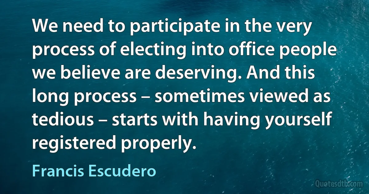 We need to participate in the very process of electing into office people we believe are deserving. And this long process – sometimes viewed as tedious – starts with having yourself registered properly. (Francis Escudero)