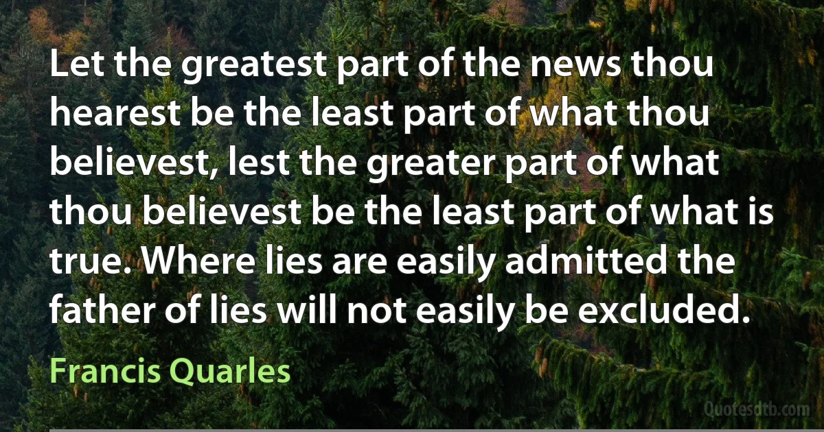 Let the greatest part of the news thou hearest be the least part of what thou believest, lest the greater part of what thou believest be the least part of what is true. Where lies are easily admitted the father of lies will not easily be excluded. (Francis Quarles)