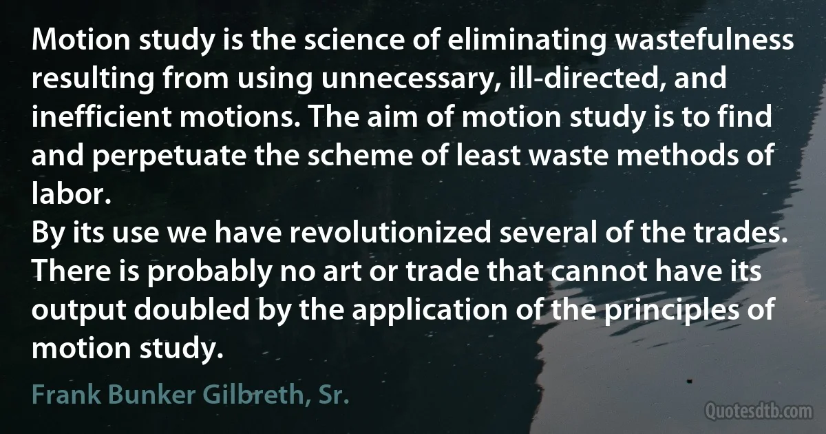Motion study is the science of eliminating wastefulness resulting from using unnecessary, ill-directed, and inefficient motions. The aim of motion study is to find and perpetuate the scheme of least waste methods of labor.
By its use we have revolutionized several of the trades. There is probably no art or trade that cannot have its output doubled by the application of the principles of motion study. (Frank Bunker Gilbreth, Sr.)