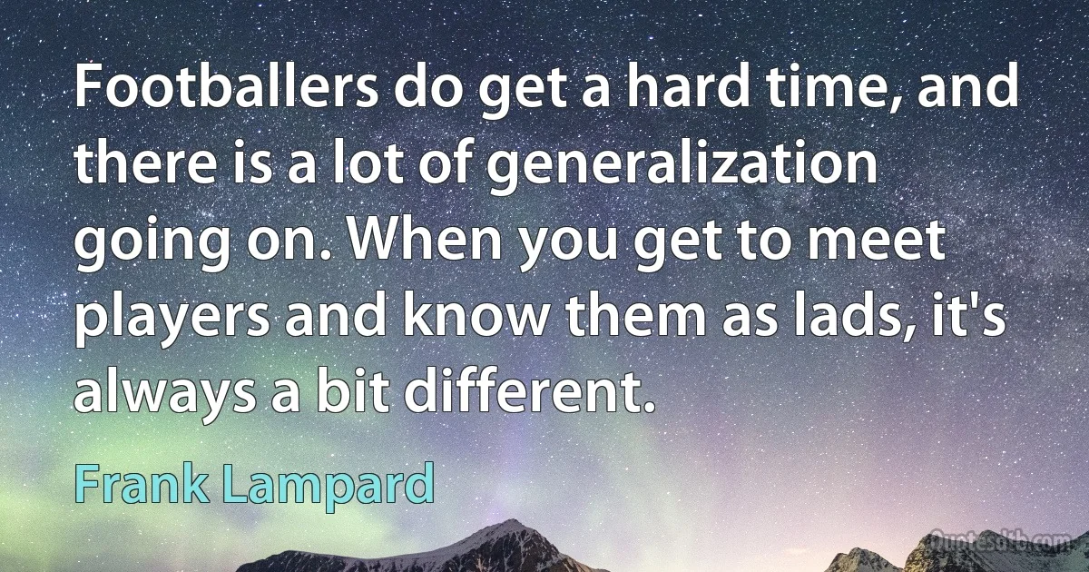 Footballers do get a hard time, and there is a lot of generalization going on. When you get to meet players and know them as lads, it's always a bit different. (Frank Lampard)