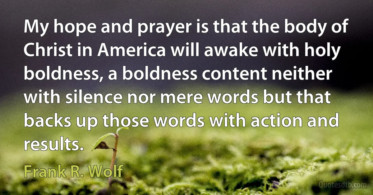 My hope and prayer is that the body of Christ in America will awake with holy boldness, a boldness content neither with silence nor mere words but that backs up those words with action and results. (Frank R. Wolf)