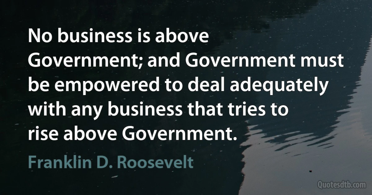 No business is above Government; and Government must be empowered to deal adequately with any business that tries to rise above Government. (Franklin D. Roosevelt)