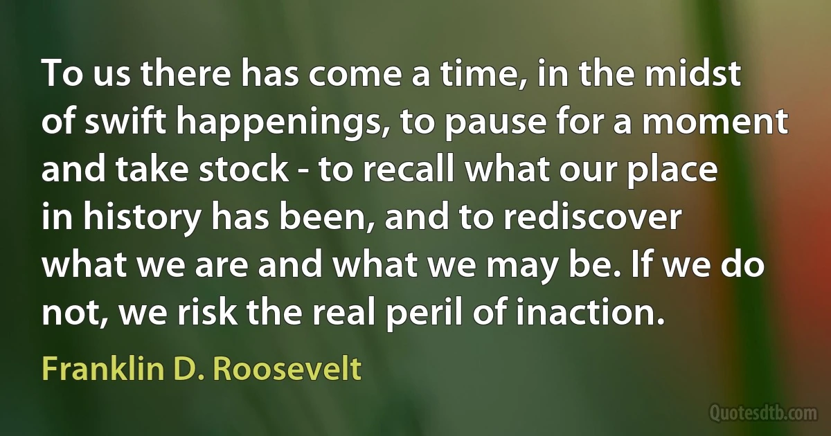 To us there has come a time, in the midst of swift happenings, to pause for a moment and take stock - to recall what our place in history has been, and to rediscover what we are and what we may be. If we do not, we risk the real peril of inaction. (Franklin D. Roosevelt)