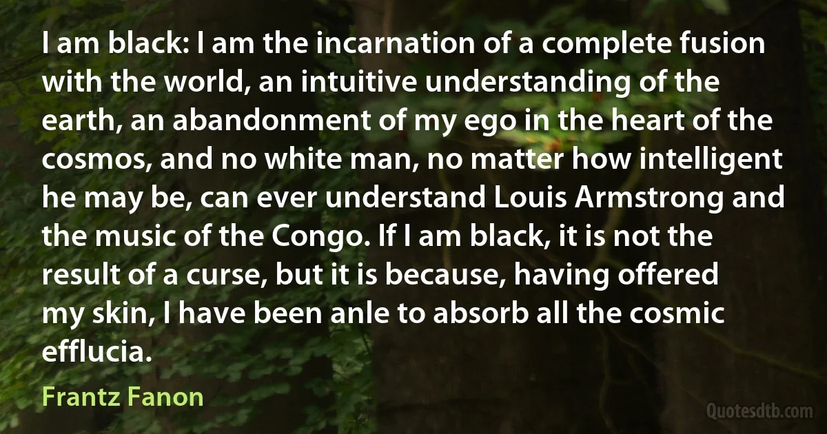 I am black: I am the incarnation of a complete fusion with the world, an intuitive understanding of the earth, an abandonment of my ego in the heart of the cosmos, and no white man, no matter how intelligent he may be, can ever understand Louis Armstrong and the music of the Congo. If I am black, it is not the result of a curse, but it is because, having offered my skin, I have been anle to absorb all the cosmic efflucia. (Frantz Fanon)