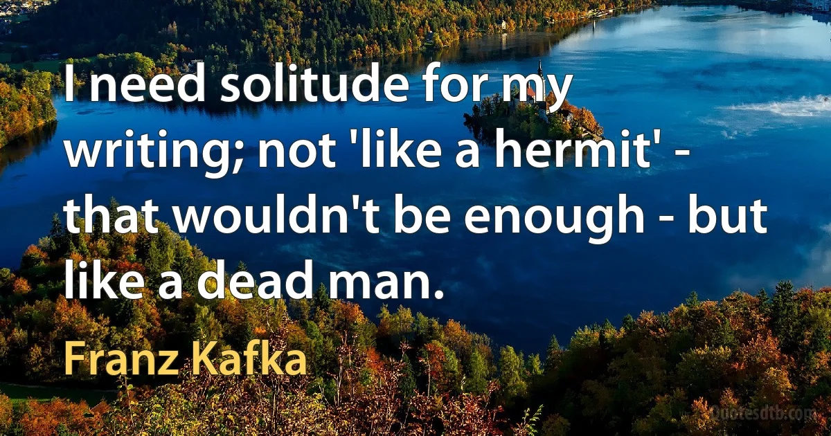 I need solitude for my writing; not 'like a hermit' - that wouldn't be enough - but like a dead man. (Franz Kafka)