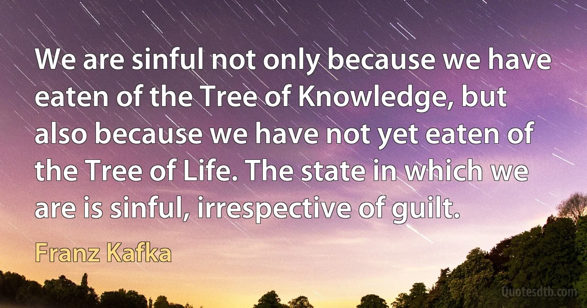 We are sinful not only because we have eaten of the Tree of Knowledge, but also because we have not yet eaten of the Tree of Life. The state in which we are is sinful, irrespective of guilt. (Franz Kafka)