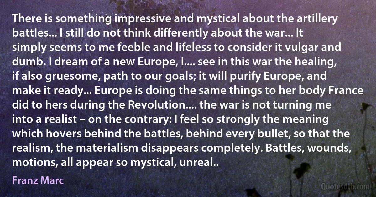 There is something impressive and mystical about the artillery battles... I still do not think differently about the war... It simply seems to me feeble and lifeless to consider it vulgar and dumb. I dream of a new Europe, I.... see in this war the healing, if also gruesome, path to our goals; it will purify Europe, and make it ready... Europe is doing the same things to her body France did to hers during the Revolution.... the war is not turning me into a realist – on the contrary: I feel so strongly the meaning which hovers behind the battles, behind every bullet, so that the realism, the materialism disappears completely. Battles, wounds, motions, all appear so mystical, unreal.. (Franz Marc)