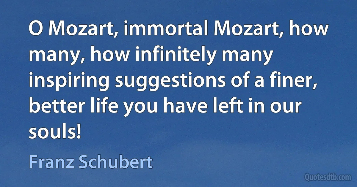 O Mozart, immortal Mozart, how many, how infinitely many inspiring suggestions of a finer, better life you have left in our souls! (Franz Schubert)