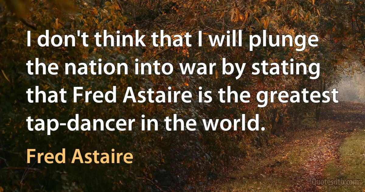 I don't think that I will plunge the nation into war by stating that Fred Astaire is the greatest tap-dancer in the world. (Fred Astaire)