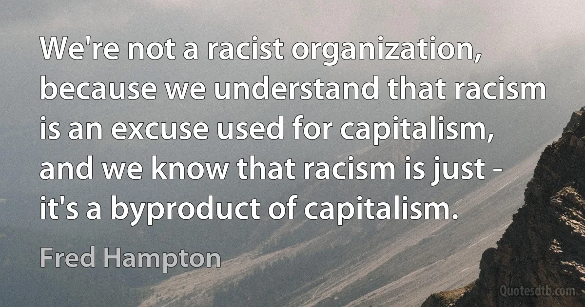 We're not a racist organization, because we understand that racism is an excuse used for capitalism, and we know that racism is just - it's a byproduct of capitalism. (Fred Hampton)