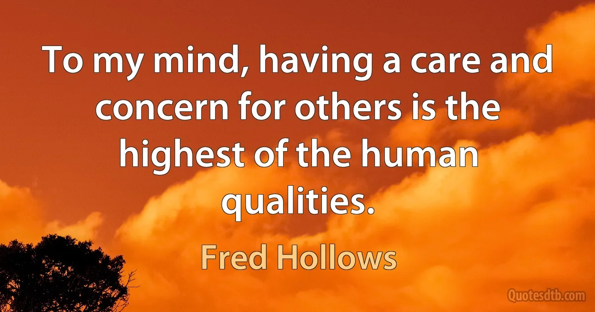 To my mind, having a care and concern for others is the highest of the human qualities. (Fred Hollows)