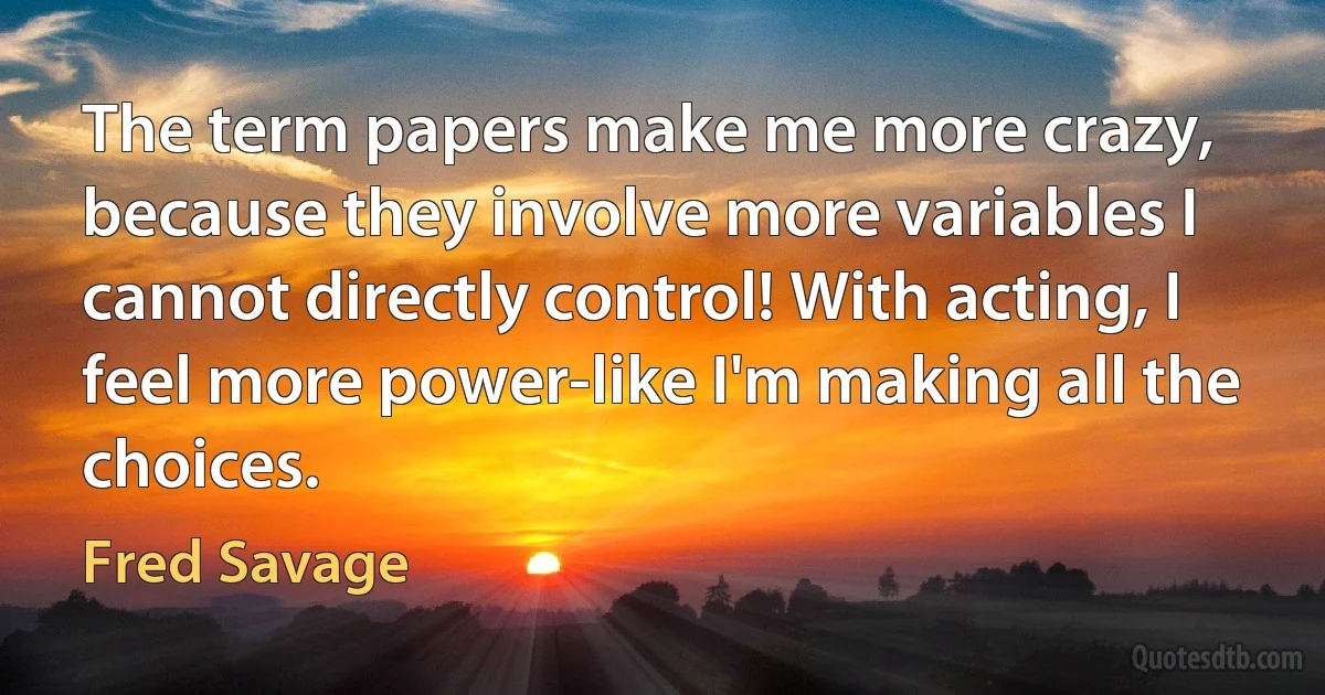 The term papers make me more crazy, because they involve more variables I cannot directly control! With acting, I feel more power-like I'm making all the choices. (Fred Savage)