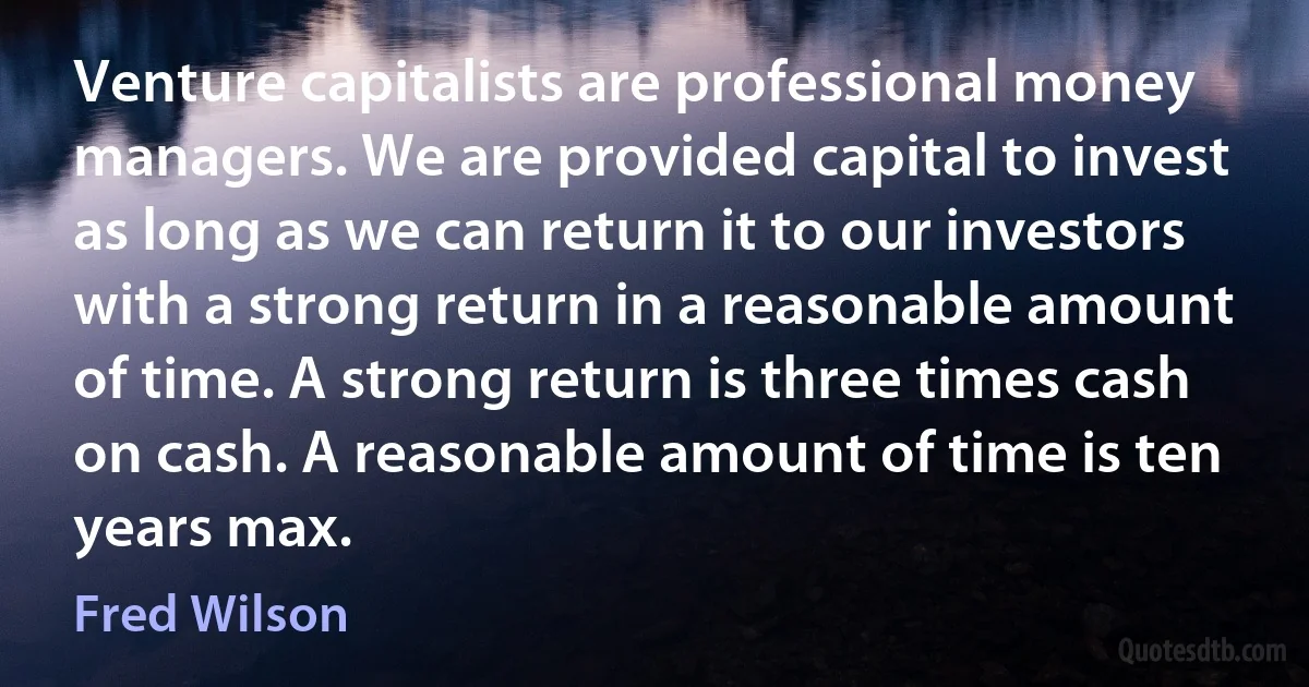 Venture capitalists are professional money managers. We are provided capital to invest as long as we can return it to our investors with a strong return in a reasonable amount of time. A strong return is three times cash on cash. A reasonable amount of time is ten years max. (Fred Wilson)