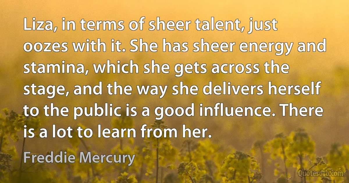 Liza, in terms of sheer talent, just oozes with it. She has sheer energy and stamina, which she gets across the stage, and the way she delivers herself to the public is a good influence. There is a lot to learn from her. (Freddie Mercury)